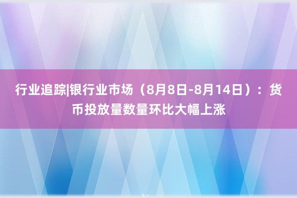 行业追踪|银行业市场（8月8日-8月14日）：货币投放量数量环比大幅上涨
