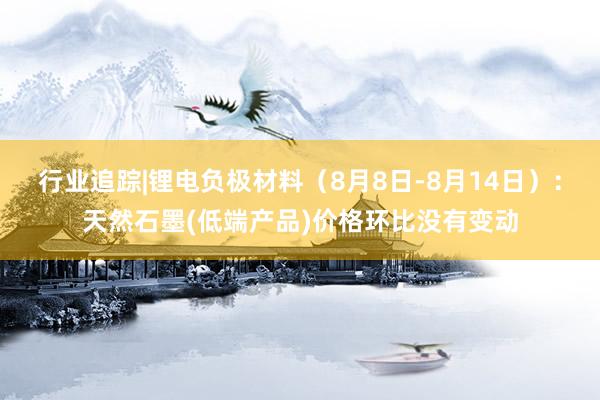 行业追踪|锂电负极材料（8月8日-8月14日）：天然石墨(低端产品)价格环比没有变动