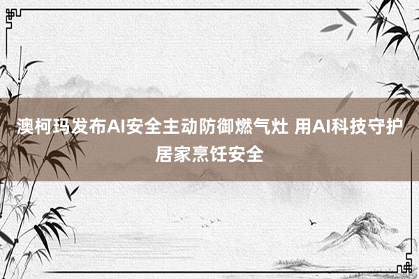 澳柯玛发布AI安全主动防御燃气灶 用AI科技守护居家烹饪安全