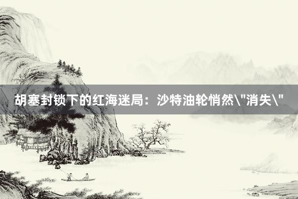 胡塞封锁下的红海迷局：沙特油轮悄然＂消失＂