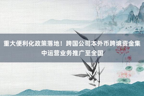 重大便利化政策落地！跨国公司本外币跨境资金集中运营业务推广至全国