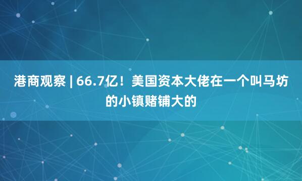 港商观察 | 66.7亿！美国资本大佬在一个叫马坊的小镇赌铺大的