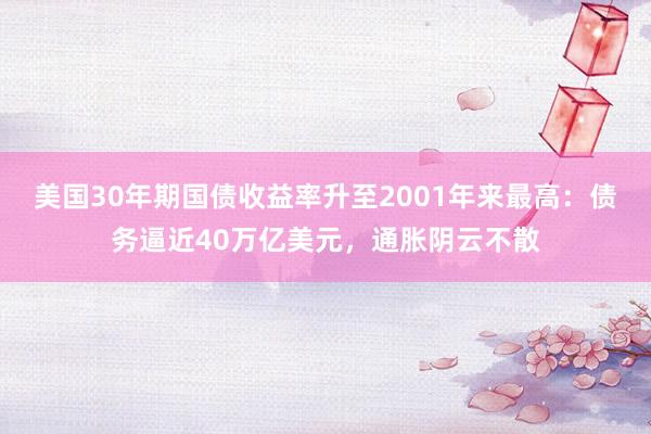 美国30年期国债收益率升至2001年来最高：债务逼近40万亿美元，通胀阴云不散