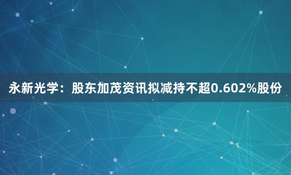 永新光学：股东加茂资讯拟减持不超0.602%股份