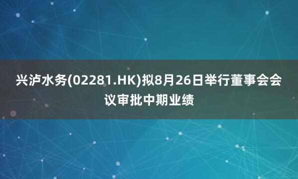 兴泸水务(02281.HK)拟8月26日举行董事会会议审批中期业绩