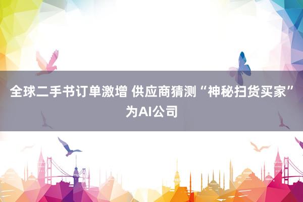 全球二手书订单激增 供应商猜测“神秘扫货买家”为AI公司