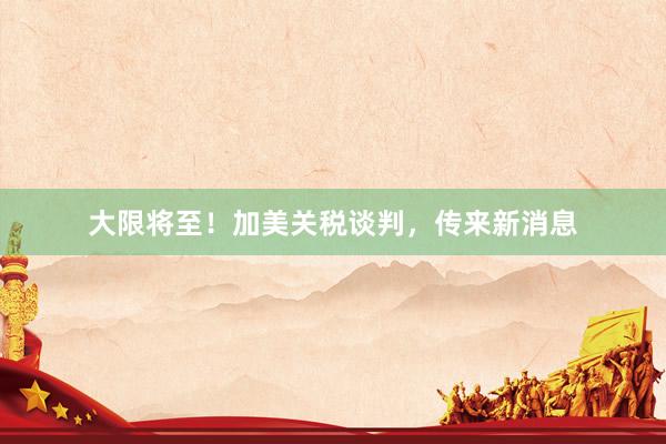 大限将至！加美关税谈判，传来新消息