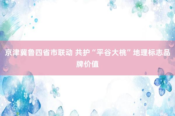 京津冀鲁四省市联动 共护“平谷大桃”地理标志品牌价值