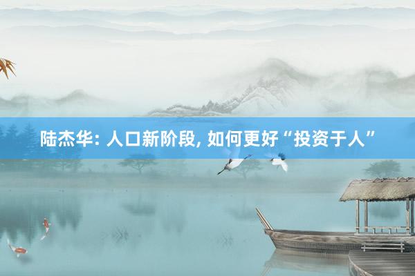 陆杰华: 人口新阶段, 如何更好“投资于人”