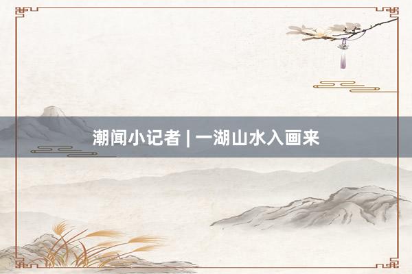 潮闻小记者 | 一湖山水入画来