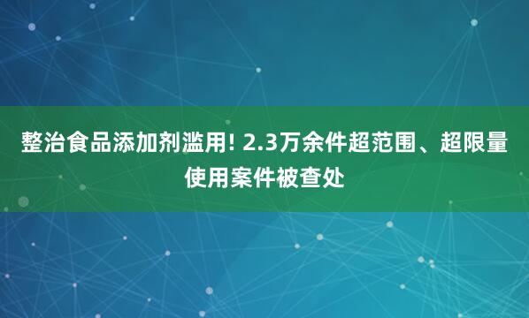 整治食品添加剂滥用! 2.3万余件超范围、超限量使用案件被查处