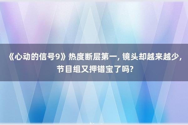 《心动的信号9》热度断层第一, 镜头却越来越少, 节目组又押错宝了吗?