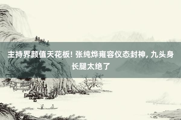 主持界颜值天花板! 张纯烨雍容仪态封神, 九头身长腿太绝了
