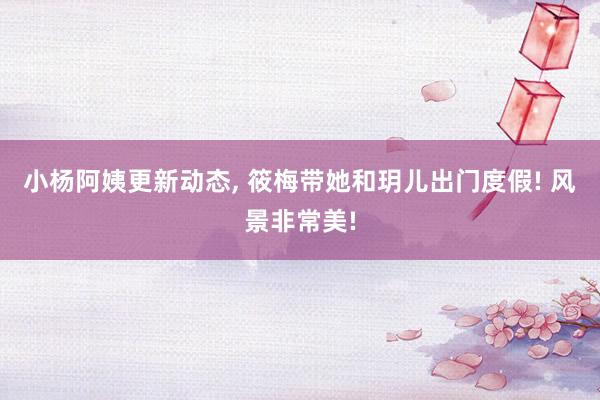 小杨阿姨更新动态, 筱梅带她和玥儿出门度假! 风景非常美!