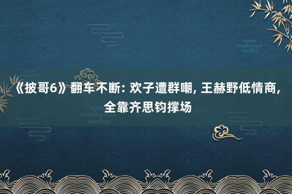 《披哥6》翻车不断: 欢子遭群嘲, 王赫野低情商, 全靠齐思钧撑场
