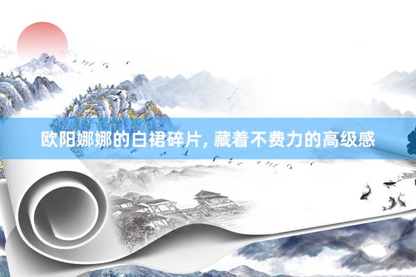 欧阳娜娜的白裙碎片, 藏着不费力的高级感