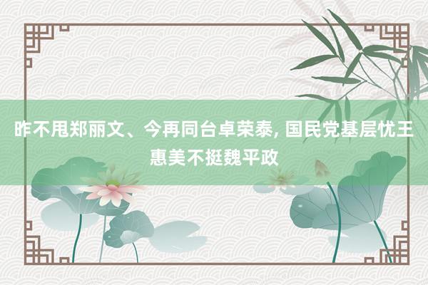 昨不甩郑丽文、今再同台卓荣泰, 国民党基层忧王惠美不挺魏平政