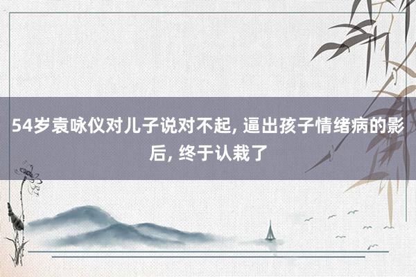 54岁袁咏仪对儿子说对不起, 逼出孩子情绪病的影后, 终于认栽了