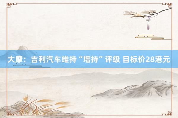 大摩：吉利汽车维持“增持”评级 目标价28港元