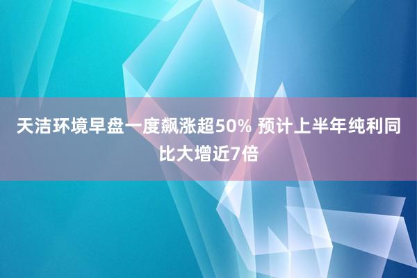 天洁环境早盘一度飙涨超50% 预计上半年纯利同比大增近7倍
