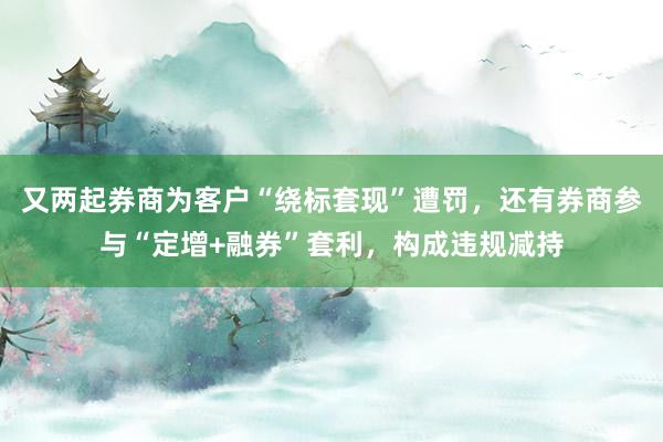 又两起券商为客户“绕标套现”遭罚，还有券商参与“定增+融券”套利，构成违规减持
