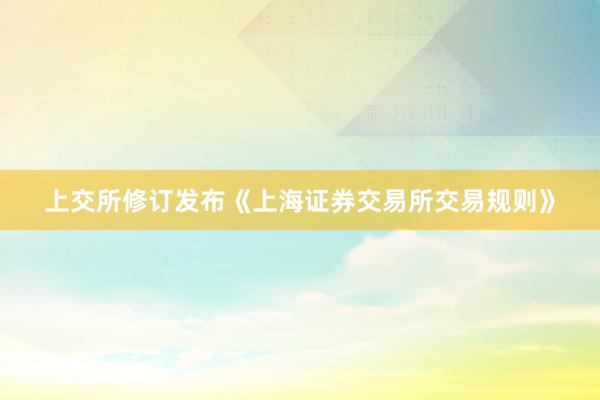 上交所修订发布《上海证券交易所交易规则》