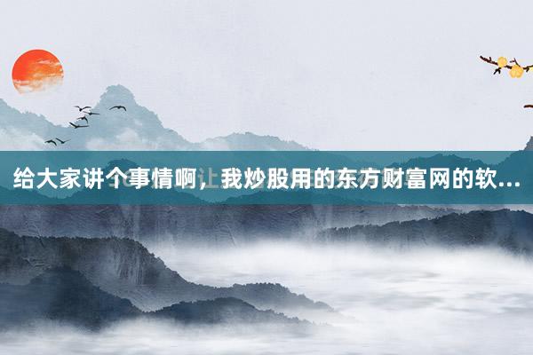 给大家讲个事情啊，我炒股用的东方财富网的软...