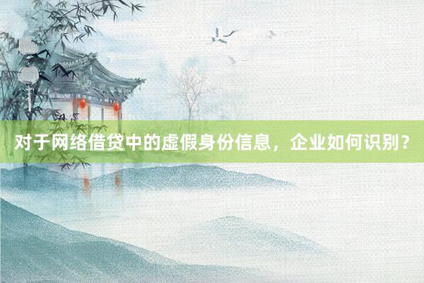 对于网络借贷中的虚假身份信息，企业如何识别？