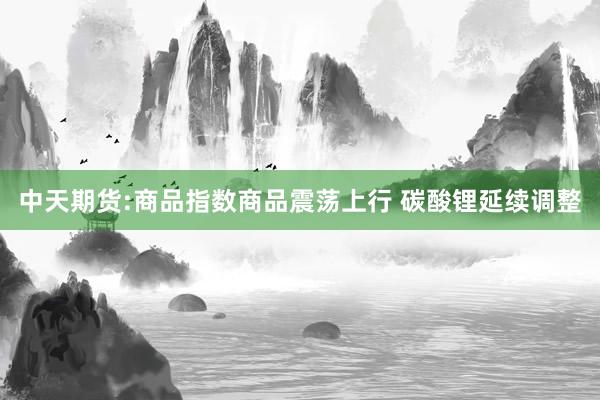 中天期货:商品指数商品震荡上行 碳酸锂延续调整