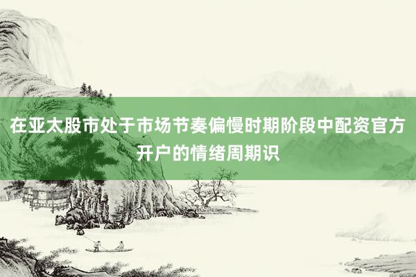 在亚太股市处于市场节奏偏慢时期阶段中配资官方开户的情绪周期识