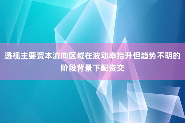 透视主要资本流向区域在波动率抬升但趋势不明的阶段背景下配资交
