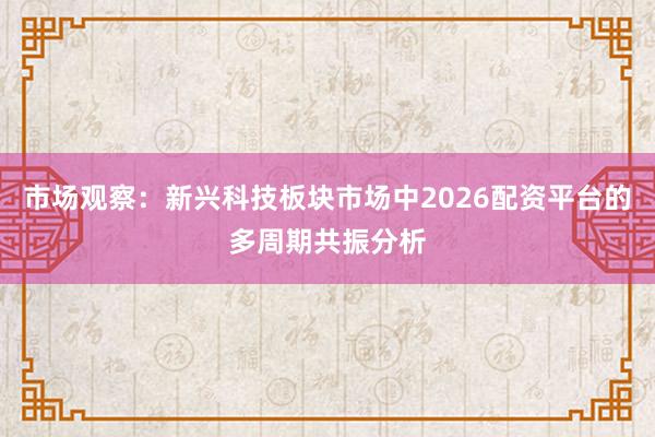 市场观察：新兴科技板块市场中2026配资平台的多周期共振分析
