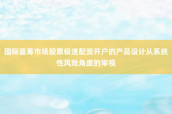 国际蓝筹市场股票极速配资开户的产品设计从系统性风险角度的审视