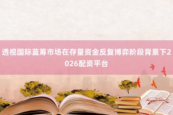 透视国际蓝筹市场在存量资金反复博弈阶段背景下2026配资平台