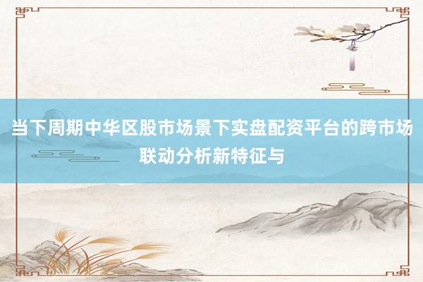 当下周期中华区股市场景下实盘配资平台的跨市场联动分析新特征与