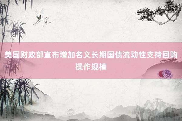 美国财政部宣布增加名义长期国债流动性支持回购操作规模