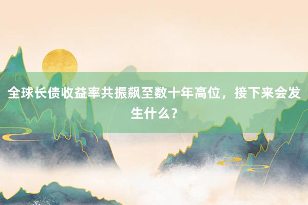全球长债收益率共振飙至数十年高位，接下来会发生什么？
