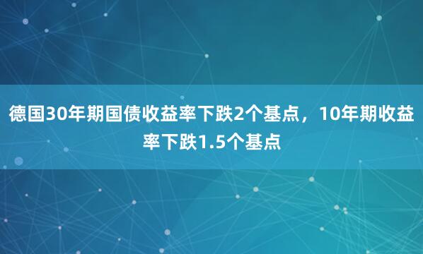 德国30年期国债收益率下跌2个基点，10年期收益率下跌1.5个基点