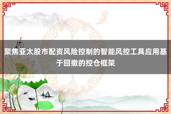 聚焦亚太股市配资风险控制的智能风控工具应用基于回撤的控仓框架