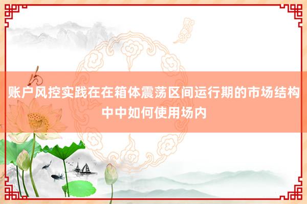 账户风控实践在在箱体震荡区间运行期的市场结构中中如何使用场内