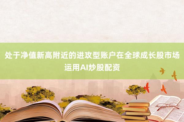 处于净值新高附近的进攻型账户在全球成长股市场运用AI炒股配资