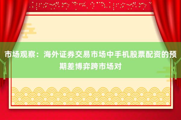 市场观察：海外证券交易市场中手机股票配资的预期差博弈跨市场对