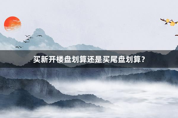 买新开楼盘划算还是买尾盘划算？