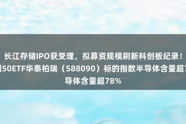 长江存储IPO获受理，拟募资规模刷新科创板纪录！科创50ETF华泰柏瑞（588090）标的指数半导体含量超78%