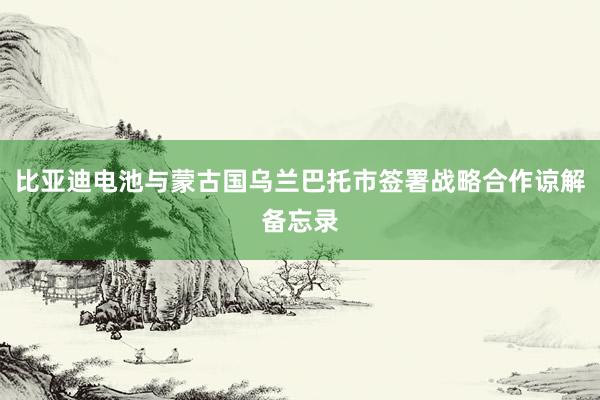 比亚迪电池与蒙古国乌兰巴托市签署战略合作谅解备忘录