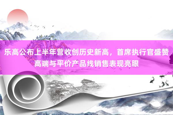 乐高公布上半年营收创历史新高，首席执行官盛赞高端与平价产品线销售表现亮眼