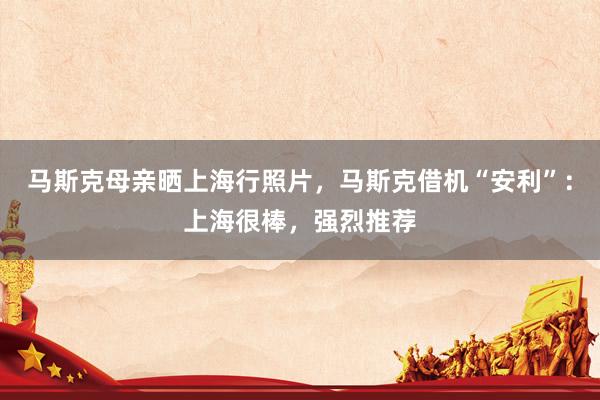 马斯克母亲晒上海行照片，马斯克借机“安利”：上海很棒，强烈推荐