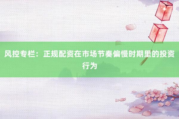 风控专栏：正规配资在市场节奏偏慢时期里的投资行为