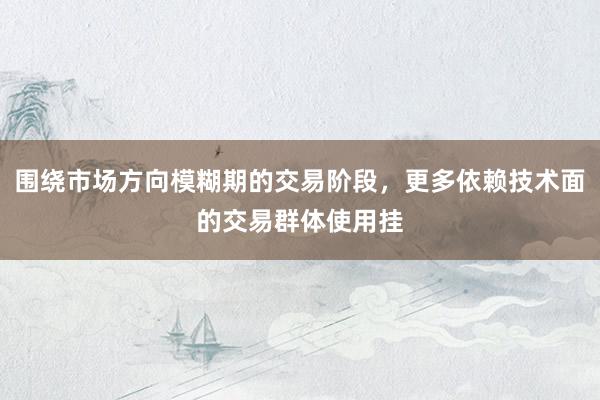 围绕市场方向模糊期的交易阶段，更多依赖技术面的交易群体使用挂