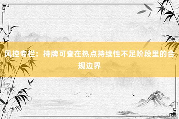 风控专栏：持牌可查在热点持续性不足阶段里的合规边界